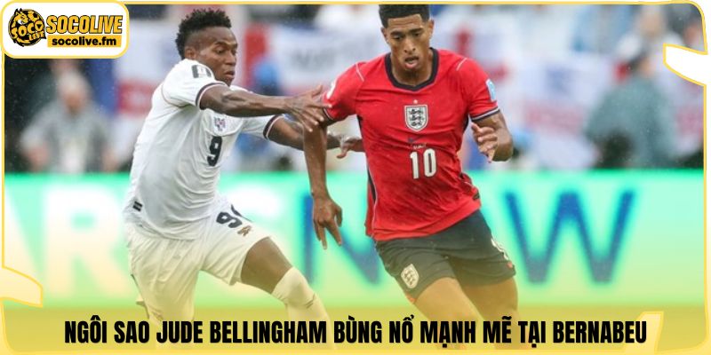 Ngôi sao Jude Bellingham bùng nổ mạnh mẽ tại Bernabeu
